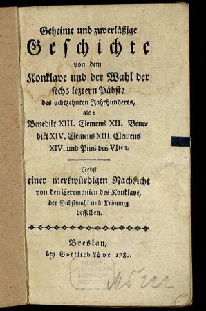 Geheime und zuverläßige Geschichte von dem Konklave und der Wahl der sechs leztern Päbste des achtzehnten Jahrhunderts, als: Benedikt XIII. Clemens XII. Benedikt XIV. Clemens XIII. Clemens XIV. und Pius des VIten : Nebst einer merkwürdigen Nachricht von den Ceremonien des Konklave, der Pabstwahl und Krönung desselben