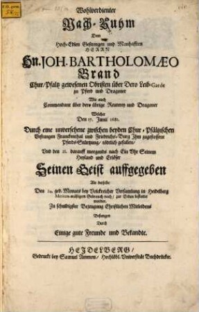 Wohlverdienter Nach-Ruhm Dem Hoch-Edlen Gestrengen ... Herrn Hn. Joh. Bartholomaeo Brand Chur/Pfaltz gewesenen Obristen über Dero Leib-Garde zu Pferd und Dragoner Wie auch Commendant über dero übrige Reuterey und Dragoner Welcher Den 17. Junii 1681. Durch eine unversehene zwischen beyden Chur-Pfältzischen Vestungen Franckenthal und Friedrichs-Burg Ihm zugestossene Pferds-Stürtzung, tödtlich gefallen, Und den 21. darauff ... Seinen Geist auffgegeben Als derselbe den 24. ged. Monats ... in Heidelberg ... zur Erden bestattet worden