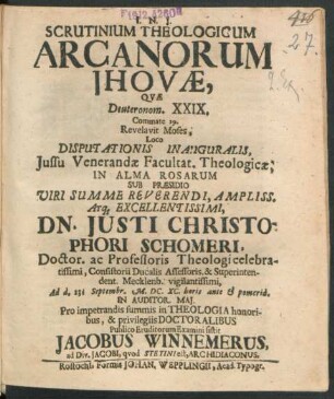 Scrutinium Theologicum Arcanorum Jhovae, Quae Deuteronom. XXIX. Commate 29. Revelavit Moses, Loco Disputationis Inauguralis, Iussu ... Facultat. Theologicae, In Alma Rosarum Sub Praesidio Viri ... Dn. Iusti Christophori Schomeri, Doctor. ac Professoris Theologi ... Consistorii Ducalis Assessoris, & Superintendent. Mecklenb. ... Ad d. 23. Septembr. M.DC.XC. ... Pro impetrandis summis in Theologia honoribus, & privilegiis Doctoralibus Publico Eruditorum Examini sistit Jacobus Winnemerus, ad Div. Jacobi, quod Stetini est, Archidiaconus