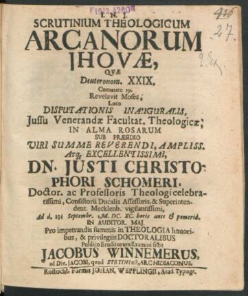 Scrutinium Theologicum Arcanorum Jhovae, Quae Deuteronom. XXIX. Commate 29. Revelavit Moses, Loco Disputationis Inauguralis, Iussu ... Facultat. Theologicae, In Alma Rosarum Sub Praesidio Viri ... Dn. Iusti Christophori Schomeri, Doctor. ac Professoris Theologi ... Consistorii Ducalis Assessoris, & Superintendent. Mecklenb. ... Ad d. 23. Septembr. M.DC.XC. ... Pro impetrandis summis in Theologia honoribus, & privilegiis Doctoralibus Publico Eruditorum Examini sistit Jacobus Winnemerus, ad Div. Jacobi, quod Stetini est, Archidiaconus