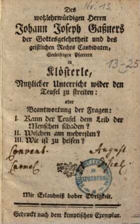 Des Wohlehrwürdigen Herrn Johann Joseph Gaßners ... Nutzlicher Unterricht wider den Teufel zu streiten: oder Beantwortung der Fragen: I. Kann der Teufel dem Leib der Menschen schaden? II. Welchen am mehresten? III. Wie ist zu helfen?