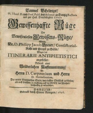 Samuel Schelwigs ... Gewissenhaffte Rüge Der Gewissenlosen Gewissens-Rüge/ Welche Hr. D. Philipp Jacob Spener ... Wegen des Itinerarii Antipietistici angestellet : Nebenst einer Brüderlichen Auffmunterung/ An Herrn D. Carpzovium und Herrn D. Hannekenium, Der neuen Pietistischen Secte ... zu widerstehen