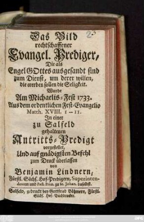 Das Bild rechtschaffener Evangel. Prediger, Die als Engel Gottes ausgesandt sind zum Dienst, um derer Willen, die ererben sollen die Seligkeit : Wurde Am Michalis-Fest 1733. Aus dem ordentlichen Fest-Evangelio Matth XVIII. I. -- II. In einer zu Salfeld gehaltenen Antritts-Predigt vorgestellet, Und auf gnädigsten Befehl zum Druck überlassen