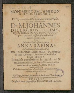 Monimentum Gamikon Nuptiis Secundis, Quas Vir Reverendus, Clarissimus, Pietatis Humanitatis laude conspicuus Dn. M. Johannes Dilligerus Ecclesiae, Quae Christo Coburgi Colligitur, Diaconus vigilantissimus simul & meritissimus, Sponsus, Cum Lectissima & pudicissima virgine Anna Sabina; Spectatissimi & Praestantissimi Viri Dn. Johannis Mumberi, Scabinatus Saxo-Coburgiaci Pronotarii meritissimi, Filia Sponsa, Praemissa copulatione in templo ad S. Mauritium Cathedrali, ibidem publico ritu, & usitatis ceremoniis 10. Ianuarii, An MDCXLIII. solenniter celebravit. Votivis acclamationibus erectum, f...