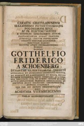 Carmen Gratvlabvndvm Serenissimo Potentissimoqve Poloniarvm Regi Ac. Pr. Electori Saxoni A Consiliis Sanctioribvs Svmmi Provocationvm Ivdici Praesidi Svpremiqve Censvvm Provincialivm Collegi[i] Directori Avctoritate Meritisqve Maximo Illvstri Atqve Excellentissimo Domino Domino Gotthelfio Friderico A Schoenberg Dynastae Clientelarvm Trebiti[i] ... Et Reliq. Heroi Divinvm Hvmanvmq. Decvs Complexo Ac Literarvm Maecenati Cvm In Svmmo Senatv Ecclesiastico Amplissimam Praesidis Eminetissimi Dignitatem Felici Religionis Doctrinarvmq Avspicio Svsciperet Qva Par Est Pietate Observantiaqve Dixit Academia Vitembergensis : [Vtiemergae In Saxonibvs A. R. G. MDCCIV XVI. Kl. Martias]