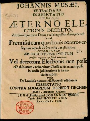 Johannis Musaei, SS. Theol. D. & P.P. Dissertatio De Aeterno Electionis Decreto, An eius aliqua extra Deum causa impulsiva detur, nec ne? : In qua Praemissa cum quaestionis controversae, tum verae de ea sententiae, explicatione, Argumentum Ab Executione Petitum pressius urgetur, & solide evincitur, Vel decretum Electionis non posse esse absolutum, vel meritum Christi & fidem non posse in causis iustificationis & salvationis haberi