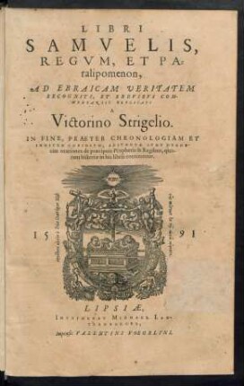 LIBRI || SAMVELIS,|| REGVM, ET PA=||ralipomenon,|| AD EBRAICAM VERITATEM || RECOGNITI, ET BREVIBVS COM-||MENTARIIS EXPLICATI || A || Victorino Strigelio.|| IN FINE, PRAETER CHRONOLOGIAM ET || INDICEM COPIOSVM, ADIVNCTAE SVNT DVODE-||cim orationes de praecipuis Prophetis &amp; Regibus, quo-||rum historiae in his libris continentur.||