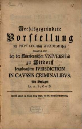 Rechtsbegründete Vorstellung der Privilegirten Academischen besonders aber bey der Nürnbergischen Vniversität zu Altdorff hergebrachten Ivrisdiction In Cavssis Criminalibvs : Mit Beylagen Lit. A,B,C et D.