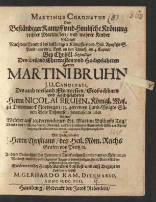 Martinus Coronatus Oder Beständiger Kampff und Himlische Krönung rechter Martinisten/ und wahrer Kinder Gottes/ Nach dem Exempel des beständigen Kämpffers und Heil. Apostels S. Pauli/ aus der 2. Epist. an den Timoth. am 4. Capitel : Bey Christl. Sepultur Des ... Herrn Martini Bruhn I.U. Candidati, Des ... Herrn Nicolai Bruhn, Königl. Maj. zu Dennemarck Norwegen/ [et]c. getrewen Land-Voigts Südern Theils Dithmarsen/ hinterlassenen lieben Sohns/ Welcher ... war der 11. Novemb. auff der berühmten Universität Cölln am Rhein/ seelig eingeschlaffen/ und ... am 10. Februar. zu Meldorff eingeholet/ und folgendes Tages in seines seeligen Herrn Vaters Erbbegräbnis beygesetzet worden