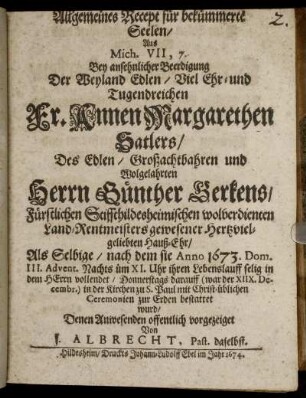 Allgemeines Recept für bekümmerte Seelen/ Aus Mich. VII, 7. : Bey ansehnlicher Beerdigung Der ... Fr. Annen Margarethen Satlers/ Des ... Herrn Günther Gerkens/ Fürstlichen Stiffthildesheimischen wolverdienten Land-Rentmeisters gewesener ... Hauß-Ehr/ Als Selbige/ nach dem sie Anno 1673. Dom. III. Advent. ... ihren Lebenslauff selig in dem Herrn vollendet ... darauff (war der XIIX. Decembr.) in der Kirchen zu S. Paul ... zur Erden bestattet wurd/ Denen Anwesenden offentlich vorgezeiget