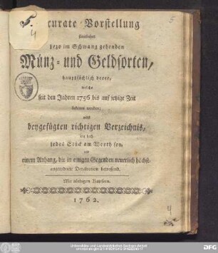 Accurate Vorstellung sämtlicher jezo im Schwang gehenden Münz- und Geldsorten, hauptsächlich derer, welche seit den Jahren 1756 bis auf jetzige Zeit bekannt worden : nebst beygefügten richtigen Verzeichnis, wie hoch jedes Stück am Werth sey, und einem Anhang, die in einigen Gegenden neuerlich höchstangeordnete Devalvation betreffend : Mit nöthigen Kupfern
