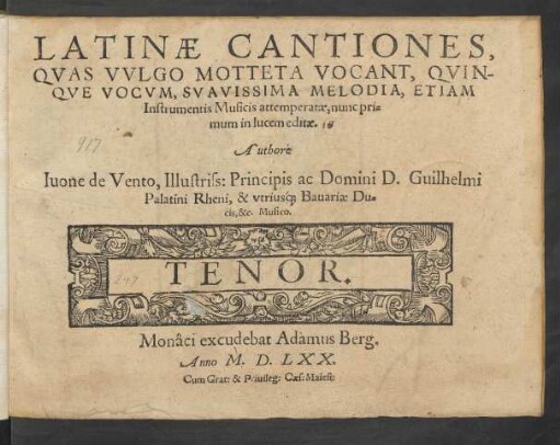 LATINAE CANTIONES,|| QVAS VVLGO MOTTETA VOCANT, QVIN-||QVE VOCVM, SVAVISSIMA MELODIA, ETIAM || Instrumentis Musicis attemperatae, nunc pri=||mum in lucem editae.|| Authore || Iuone de Vento, Illustriss: Principis ... Guilhelmi || Palatini Rheni, & vtriusq́; Bauariae Du=||cis, &c. Musico.|| ... ||