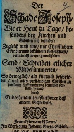 Der Schade Joseph, Wie er heut zu Tage, besonders bey Kirchen und Schulen sich befindet : Zugleich auch eine, mit Christlichem Eifer hierumb beküm[m]erte Gesellschafft, vermittelst zweyer gewechselten Send-Schreiben etlicher Mitbekümmerten, So beweglich, als kürtzlich beschrieben, und allen verständigen Christen zu heylsamer Auffmunterung dermassen vorstellig gemacht