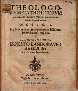 Theologorvm Catholicorvm ex Ordine Fratrum Minorum nuncupatorum Capucinorum. Actio I : Pro Disputatione, inter præcipuos dissidentes de fide Christiana, proposita. à Celsissimo Principe Ernesto Landgravio Hassiæ, &c.