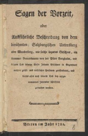 Sagen der Vorzeit, oder Ausführliche Beschreibung von dem berühmten Salzburgischen Untersberg oder Wunderberg : wie solche Lazarus Gitschner, ein frommer Bauersmann von der Pfarr Berghaim, vor seinem Tod seinem Sohn Johann Gitschner in Gegenwart mehrerer geistl. und weltlicher Personen geoffenbaret, und dieses alles nach seinem Tod bey vorgenommener Inventur schriftlich gefunden worden