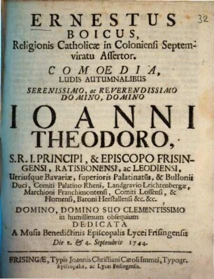 Ernestus Boicus, Religionis Catholicæ in Coloniensi Septemviratu Assertor. Comoedia : Ludis Autumnalibus Serenissimo, ac Reverendissimo Domino, Domino Ioanni Theodoro, S.R.I Principi, & Episcopo Frisingensi, Ratisbonensi, ac Leodiensi, Utriusque Bavariæ ... Duci ... in humillimum obsequium Dedicata A Musis Benedictinis Episcopalis Lycei Frisingensis Die 2. & 4. Septembris 1744.