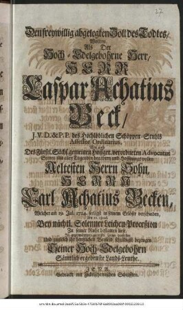 Den freywillig abgelegten Zoll des Todtes, Wollten, Als Der Hoch-Edelgebohrne Herr, Herr Caspar Achatius Beck, J.V.D. & P.P. des Hochlöblichen Schöppen-Stuhls Assesor Ordinarius, Wie auch Des Fürstl. Sächs. gemeinen Hoffger. verordneten Advocatus Seinen mit allen Tugenden begabten und Hoffnungsvollen Aeltesten Herrn Sohn, Herrn Carl Achatius Becken, Welcher am 19. Jul. 1724. seeligst in seinem Erlöser verschieden, Am 21. ejusd. Bey nächtl. Solenner Leichen-Proceßion Zu seiner Ruhe bestatten liese, In gegenwärtigen geringen Zeilen vorstellen Und zugleich ihr hertzliches Beyleid schuldigst bezeugen Seiner Hoch-Edelgebohrn Sämtlich ergebenste Lands-Leuthe