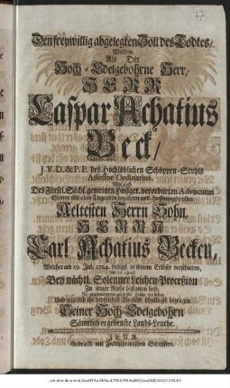 Den freywillig abgelegten Zoll des Todtes, Wollten, Als Der Hoch-Edelgebohrne Herr, Herr Caspar Achatius Beck, J.V.D. & P.P. des Hochlöblichen Schöppen-Stuhls Assesor Ordinarius, Wie auch Des Fürstl. Sächs. gemeinen Hoffger. verordneten Advocatus Seinen mit allen Tugenden begabten und Hoffnungsvollen Aeltesten Herrn Sohn, Herrn Carl Achatius Becken, Welcher am 19. Jul. 1724. seeligst in seinem Erlöser verschieden, Am 21. ejusd. Bey nächtl. Solenner Leichen-Proceßion Zu seiner Ruhe bestatten liese, In gegenwärtigen geringen Zeilen vorstellen Und zugleich ihr hertzliches Beyleid schuldigst bezeugen Seiner Hoch-Edelgebohrn Sämtlich ergebenste Lands-Leuthe