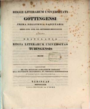 Regiæ Literarum Universitati Gottingensi Prima Sollemnia Saecularia Diebus XVII. XVIII. XIX. Septembris MDCCCXXXVII Agenti Gratulatur Regia Literarum Universitas Tubingensis : Additur De Via Militari Romanorum Egnatia Qua Illyricum Macedonia Et Thracia Iungebantur Dissertatio Geographica