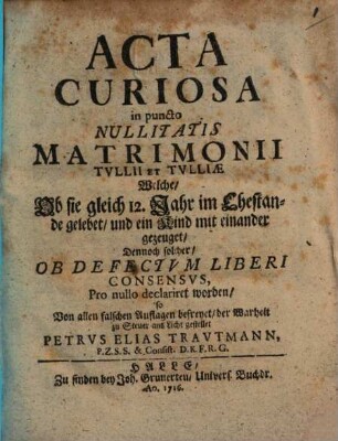 Acta Curiosa in puncto Nullitatis Matrimonii Tvllii Et Tvlliae : Welche, Ob sie gleich 12. Jahr im Ehestande gelebet, und ein Kind mit einander gezeuget, Dennoch solcher, Ob Defectvm Liberi Consensvs, Pro nullo declariret worden