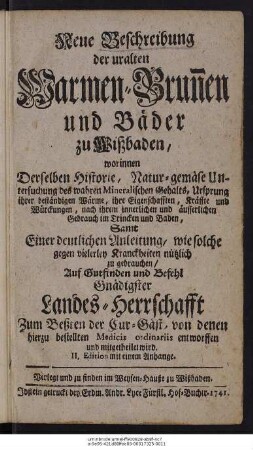 Neue Beschreibung der uralten Warmen-Brunnen und Bäder zu Wißbaden : worinnen Derselben Historie, Natur-gemäse Untersuchung des wahren Mineralischen Gehalts, ... Samt einer deutlichen Anleitung, wie solche gegen vielerley Kranckheiten nützlich zu gebrauchen ... Auf Gutfinden und Befehl Gnädigster Landes-Herrschafft zum Beßten der Cur-Gäst, von denen hierzu bestellten Medicis ordinariis entworffen und mitgetheilet wird