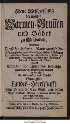 Neue Beschreibung der uralten Warmen-Brunnen und Bäder zu Wißbaden : worinnen Derselben Historie, Natur-gemäse Untersuchung des wahren Mineralischen Gehalts, ... Samt einer deutlichen Anleitung, wie solche gegen vielerley Kranckheiten nützlich zu gebrauchen ... Auf Gutfinden und Befehl Gnädigster Landes-Herrschafft zum Beßten der Cur-Gäst, von denen hierzu bestellten Medicis ordinariis entworffen und mitgetheilet wird