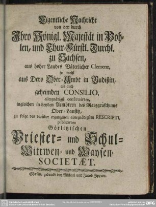 Eigentliche Nachricht von der durch Ihro Königl. Majestät in Pohlen, und Chur-Fürstl. Durchl. zu Sachsen, aus hoher Landes Väterlicher Clemenz, so wohl aus Dero Ober-Ambt in Budißin, als auch geheimden Consilio, allergnädigst confirmirten, ingleichen in beyden Aembtern des Marggrafthums Ober-Lausitz, zu folge des darüber ergangenen allergnädigsten Rescripti, publicirten Görlitzischen Priester- und Schul- Wittwen- und Waysen-Societaet