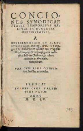 CONCIO=||NES SYNODICAE || STATIS TEMPORIBVS HA=||BITAE IN ECCLESIA || MERESBVRGENSI,|| A || ... PRINCIPE, GEOR=||gio PR. Anhaltino et Ascaniae etc. Praeposito || Magdeburgensi et Misnensi, plenae multi=||plicis doctrinae Christianae ... || VNA CVM ALIIS QVIBVS=||dam similibus orationibus.||