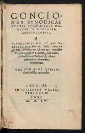 CONCIO=||NES SYNODICAE || STATIS TEMPORIBVS HA=||BITAE IN ECCLESIA || MERESBVRGENSI,|| A || ... PRINCIPE, GEOR=||gio PR. Anhaltino et Ascaniae etc. Praeposito || Magdeburgensi et Misnensi, plenae multi=||plicis doctrinae Christianae ... || VNA CVM ALIIS QVIBVS=||dam similibus orationibus.||