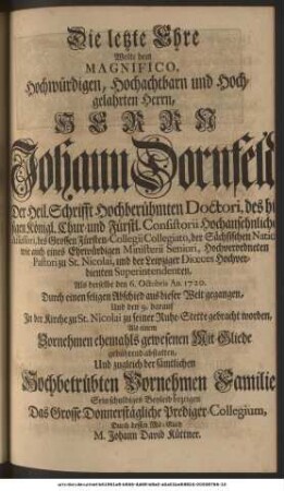 Die letzte Ehre Wolte dem Magnifico, Hochwürdigen, Hochachtbarn und Hochgelahrten Herrn, Herrn Joh. Dornfeld, Der Heil. Schrifft Hochberühmten Doctori, des hiesigen Königl. Chur- und Fürstl. Consistorii Hochansehnlichen Assessori, des Grossen Fürsten-Collegii Collegiato, der Sächsischen Nation, wie auch eines Ehrwürdigen Ministerii Seniori, Hochverordneten Pastori zu St. Nicolai, und der Leipziger Diœces Hochverdienten Superintendenten, Als derselbe den 6. Octobris An. 1720. Durch einen seligen Abschied aus dieser Welt gegangen, Und den 9. darauf In der Kirche zu St. Nicolai zu seiner Ruhe-Stette gebracht worden, Als einem Vornehmen ehemals gewesenen Mit-Gliede gebührend abstatten, Und zugleich der sämtlichen Hochbetrübten Vornehmen Familie Sein schuldiges Beyleid bezeigen Das Grosse Donnerstägliche Prediger-Collegium, Durch dessen Mit-Glied M. Johann David Küttner.