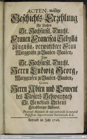 Acten-mäßige Geschichts-Erzehlung In Sachen Sr. Hochfürstl. Durchl. Frauen Franciscä Sibyllä Augustä, verwittibter Frau Marggräfin zu Baaden-Baaden, Jetzo Sr. Hochfürstl. Durchl. Herrn Ludwig Georg, Marggrafen zu Baaden-Baaden, Contra Herrn Abten und Convent des Closters Schwartzach St. Benedicti Ordens Straßburger Bistums : Praetensi Mandati de non turbando in notoria Possessione Superioritatis Territorialis S. C.