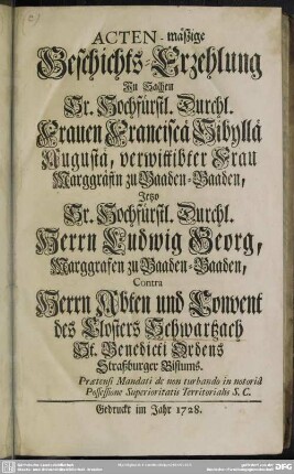 Acten-mäßige Geschichts-Erzehlung In Sachen Sr. Hochfürstl. Durchl. Frauen Franciscä Sibyllä Augustä, verwittibter Frau Marggräfin zu Baaden-Baaden, Jetzo Sr. Hochfürstl. Durchl. Herrn Ludwig Georg, Marggrafen zu Baaden-Baaden, Contra Herrn Abten und Convent des Closters Schwartzach St. Benedicti Ordens Straßburger Bistums : Praetensi Mandati de non turbando in notoria Possessione Superioritatis Territorialis S. C.