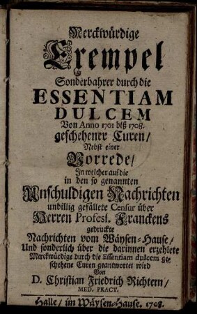 Merckwürdige Exempel Sonderbahrer durch die Essentiam Dulcem Von 1701 biß 1708. geschehenen Curen : Nebst einer Vorrede, In welcher auf die in den so genannten Unschuldigen Nachrichten unbillig gefällete Censur über ... Franckens gedruckte Nachrichten vom Wäysen-Hause ... geantwortet wird