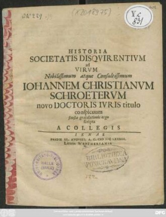 Historia Societatis Disquirentium ad Virum Nobilissimum atque Consultissimum Johannem Christianum Schroeterum novo Doctoris Iuris titulo conspicuum, faustae gratulationis ergo scripta A Collegis