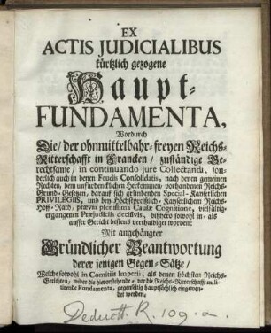 Ex Actis Iudicialibus kürtzlich gezogene Haupt-Fundamenta, Wordurch Die, der ohnmittelbahr-freyen Reichs-Ritterschafft in Francken, zuständige Berechtsame, ... bestens verthaidiget worden : Mit angehängter Gründlicher Beantwortung derer jenigen Gegen-Sätze, Welche sowohl in Comitiis Imperii, als denen höchsten Reichs-Gerichten, wider die hievorstehende - vor die Reichs-Ritterschafft militirende Fundamenta, gegenseitig hauptsächlich eingewendet werden