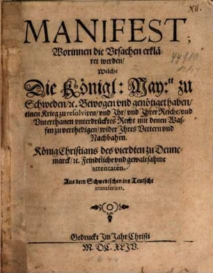 Manifest; Worinnen die Ursachen erkläret werden, Welche Die Königl: May:tt zu Schweden, [et]c. Bewogen und genötiget haben, einen Krieg zu resolviren, und Ihr, und Ihrer Reiche, und Unterthanen unterdrücktes Recht mit denen Waffen zu verthedigen, wider Ihres Vettern und Nachbahrn. König Christians des vierdten zu Dennemarck, [et]c. Feindtliche und gewaltsahme attentaten : Aus dem Schwedischen ins Teutsche transferiret