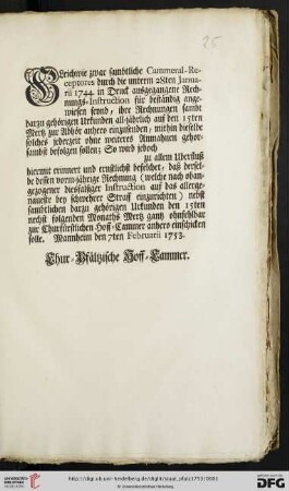 Gleichwie zwar sambtliche Cammeral-Receptores durch die unterm 28ten Januarii 1744. in Druck ausgegangene Rechnungs-Instruction für beständig angewiesen seynd, ihre Rechnungen sambt darzu gehörigen Urkunden all-jährlich auf den 15ten Mertz zur Abhör anhero einzusenden ... : Mannheim den 7ten Februarii 1753