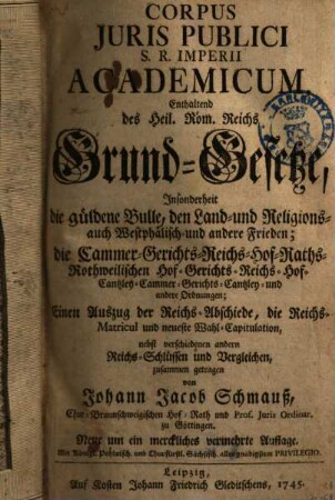 Corpus Juris Publici S. R. Imperii Academicum : Enthaltend des Heil. Röm. Reichs Grund-Gesetze, Insonderheit die güldene Bulle, den Land- und Religions- auch Westphälisch- und andere Frieden; die Cammer- ... und andere Ordnungen; Einen Auszug der Reichs-Abschiede, die Reichs-Matricul und neueste Wahl-Capitulation, nebst verschiedenen andern Reichs-Schlüssen und Vergleichen