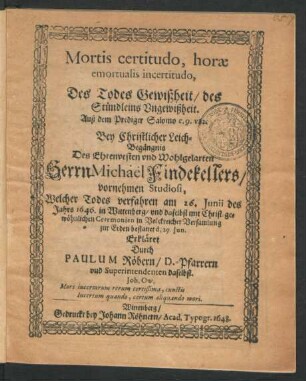 Mortis certitudo, horae emortualis incertitudo, Des Todes Gewißheit/ des Stündleins Ungewißheit. Auß dem Prediger Salomo c. 9. v. 12 : Bey Christlicher Leich-Begängnis Des ... Herrn Michael Findekellers/ vornehmen Studiosi, Welcher Todes verfahren am 26. Iunii des Jahrs 1646. in Wittenberg/ und daselbst ... zur Erden bestattet d. 29. Iun. Erkläret