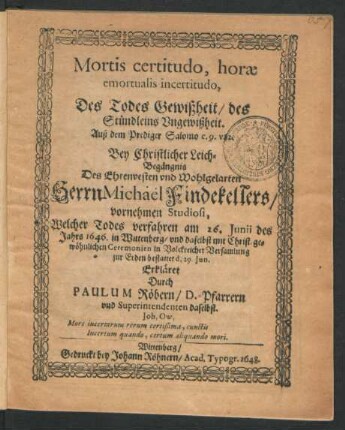 Mortis certitudo, horae emortualis incertitudo, Des Todes Gewißheit/ des Stündleins Ungewißheit. Auß dem Prediger Salomo c. 9. v. 12 : Bey Christlicher Leich-Begängnis Des ... Herrn Michael Findekellers/ vornehmen Studiosi, Welcher Todes verfahren am 26. Iunii des Jahrs 1646. in Wittenberg/ und daselbst ... zur Erden bestattet d. 29. Iun. Erkläret