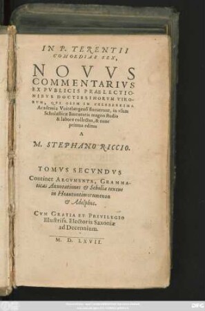 IN P. TERENTII || COMOEDIAS SEX,|| NOVVS || COMMENTARIVS || EX PVBLICIS PRAELECTIO-||NIBVS DOCTISSIMORVM VIRO-||RVM, QVI OLIM IN CELEBERRIMA || Academia Vuitebergensi floruerunt, in vsum || Scholasticae Iuuentutis magno studio || & labore collectus, & nunc || primus editus || A || M. STEPHANO RICCIO.|| TOMVS || SECVNDVS || Continet ARGVMENTA, GRAMMA-||ticas Annotationes et Scholia textus || in Heautontimorumenon || et Adelphos.||