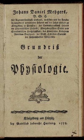 Johann Daniel Metzgers, B. St. H. der Arzneywißenschaft Doktors, derselben und der Zergliederungskunst ordentlichen Lehrers auf der hohen Schule zu Königsberg in Preußen; der Entbindungskunst Lehrers im Ostpreußischen Distrikt; Königsbergischen Stadt- und Samländischen Kreißphysikus; des Königlichen Kollegium Medikum Beysitzers; der Fürstl. Heßischen Societät der Wißenschaften Mitglieds; Grundriß der Physiologie