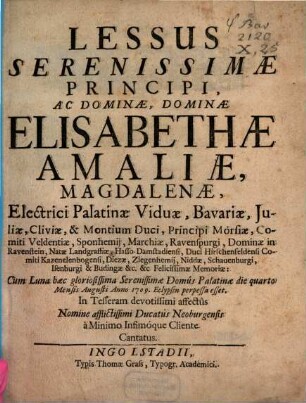 Lessus Serenissimae Principi, Ac Dominae, Dominae Elisabethae Amaliae, Magdalenae, Electrici Palatinae Viduae, Bavariae, Juliae, Cliviae, & Montium Duci ... Felicissimae Memoriae : Cum Luna haec gloriosissima Seremissimae Domûs Palatinae die quarto Mensis Augusti Anno 1709. Eclypsin perpessa esset ; In Tesseram devotissimi affectûs ; Nomine afflictissimi Ducatûs Neoburgensis à Minimo Infimóque Cliente Cantatus