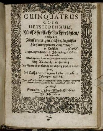 Quinquatrus Coss: Hetstedensium, : Fünff Christliche Leichpredigten/ welche bey Fünff trawrigen Leichbegängnissen Fünff unterschiedener Bürgermeister zu Heckstedt Dieses abgewichene 1626. Jahr im August. Octob. und Novemb. Wie bey einer jeden insonderheit verzeichnet/ Bey Volckreicher versamlung Aus Gottes Wort kürtzlich und einfeltig gehalten worden