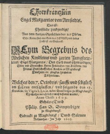 Ehrenkräntzlein Engel Margaretae von Arnstedts. Das ist: Christliche Leichpredigt/ Aus dem kurtzen Sprüchlein des 127 Psalm ... Beym Begrebnis des Adelichen Kindleins und zarten Jungfrewleins/ Engel Margaretae/ Des ... Herrn Friderichen von Arnstedts/ der Primat Ertzbischofflichen Kirchen zu Magdeburgk Domherrn ... Töchterleins : Welches den 7. Octobris ... entschlaffen/ und folgends den 17. Octobria ... in der Domkirchen zu Magdeburgk ... bestattet worden. Anno Christi 1605