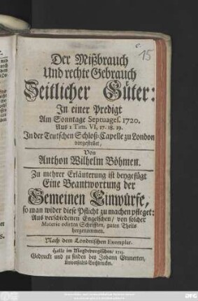Der Mißbrauch Und rechte Gebrauch Zeitlicher Güter : In einer Predigt am Sonntage Septuages 1720. Aus I Tim. VI. 17, 18, 19 In der Teutschen Schloß-Capelle zu London vorgestellet ... ; Zu mehrer Erläuterung ist beygefügt Eine Beantwortung der Gemeinen Einwürfe, so man wider diese Pflicht zu machen pfleget: Aus verschiedenen Engelschen, von solcher Materie edirten Schrifften, guten Theils hergenommen ; Nach dem Londnischen Exemplar