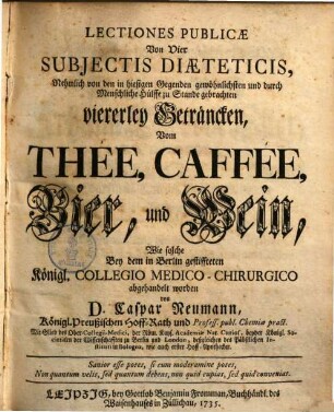 Lectiones Publicæ Von Vier Subjectis Diæteticis, Nehmlich von den in hiesigen Gegenden gewöhnlichsten und durch Menschliche Hülffe zu Stande gebrachten viererley Geträncken, Von Thée, Caffée, Bier und Wein : Wie solche Bey dem in Berlin gestiffteten Königl. Collegio Medico-Chirurgico abgehandelt worden