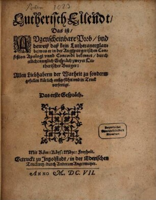 Lutherisch Ellendt, Das ist Augenscheinbare Prob und beweiß, daß kein Lutheraner glaube, was er in der Augspurgerischen Confeßion Apologi unnd Concordi bekennet : durch etliche Gespräch zweyer Lutherischer Burger Allen Liebhabern der Warheit zu sonderm gefallen klärlich außgeführt und in Truck verfertigt ; Das erste Gespräch