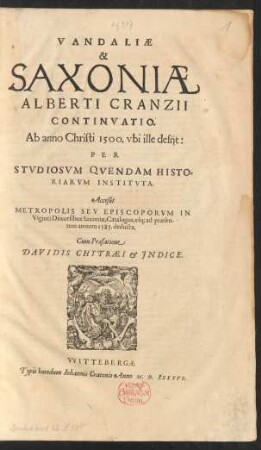 VANDALIAE || & || SAXONIAE || ALBERTI CRANZII || CONTINVATIO.|| Ab anno Christi 1500. vbi ille desijt:|| PER || STVDIOSVM QVENDAM HISTO=||RIARVM INSTITVTA.|| Acceßit || METROPOLIS SEV EPISCOPORVM IN || Viginti Dioecesibus Saxoniae, Catalogus, vs[que] ad praesen-||tem annum 1585. deducta.|| Cum Praefatione || DAVIDIS CHYTRAEI et JNDICE.||