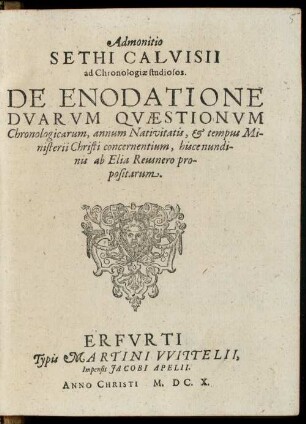 Admonitio Sethi Calvisii ad Chronologiae studiosos : De Enodatione Dvarvm Qvaestionvm Chronologicarum, annum Nativitatis, & tempus Ministerii Christi concernentium, hisce nundinis ab Elia Reusnero propositarum